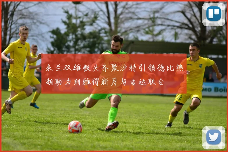 米兰双雄教头齐聚沙特引领德比热潮助力利雅得新月与吉达联合
