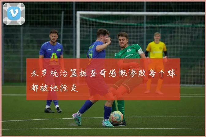 米罗统治篮板芬奇感慨惨败每个球都被他抢走