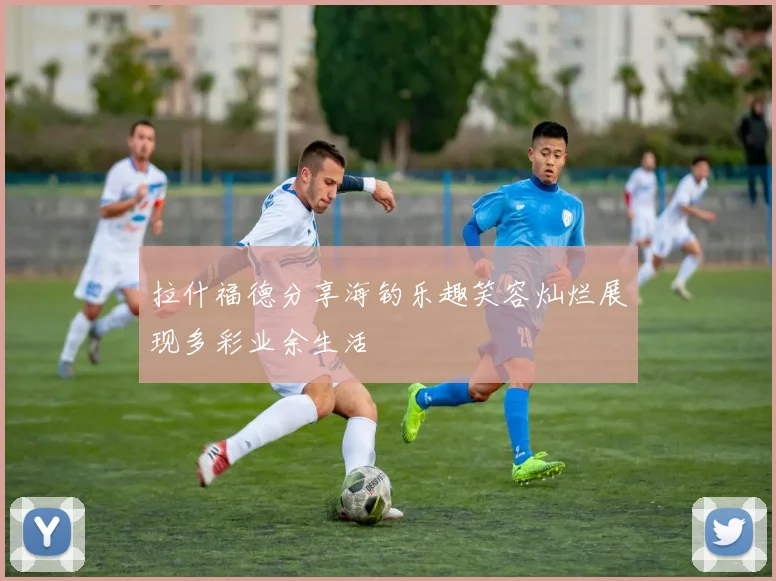 拉什福德分享海钓乐趣笑容灿烂展现多彩业余生活