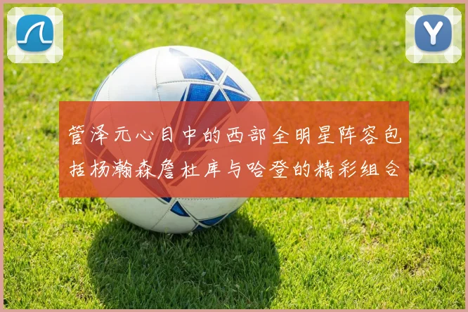 管泽元心目中的西部全明星阵容包括杨瀚森詹杜库与哈登的精彩组合