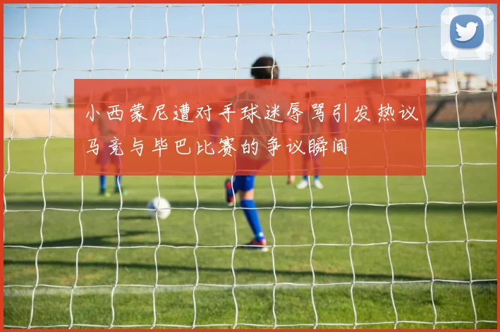 小西蒙尼遭对手球迷辱骂引发热议马竞与毕巴比赛的争议瞬间