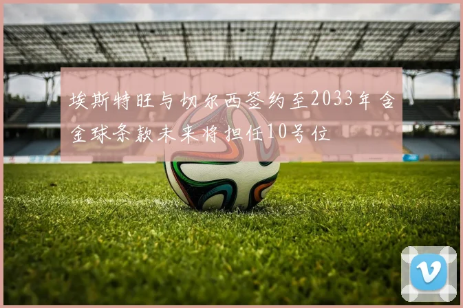 埃斯特旺与切尔西签约至2033年含金球条款未来将担任10号位