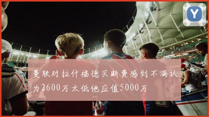曼联对拉什福德买断费感到不满认为2600万太低他应值5000万