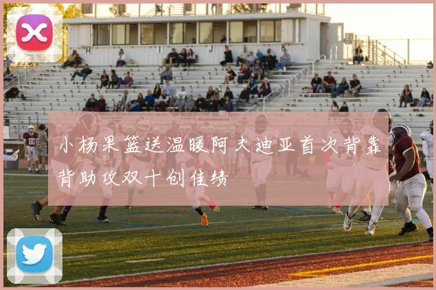 小杨果篮送温暖阿夫迪亚首次背靠背助攻双十创佳绩