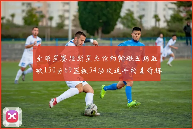 全明星赛场新星杰伦约翰逊五场狂砍150分69篮板54助攻追平约基奇辉煌纪录