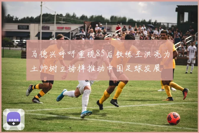 马德兴呼吁重视85后教练王洪亮为土帅树立榜样推动中国足球发展
