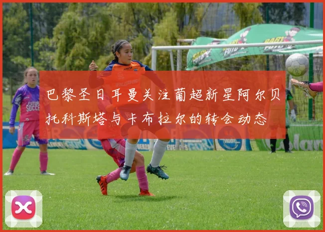 巴黎圣日耳曼关注葡超新星阿尔贝托科斯塔与卡布拉尔的转会动态