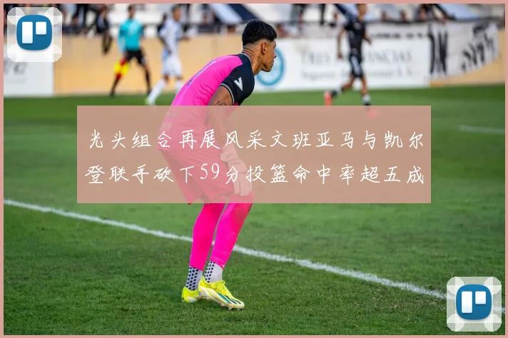 光头组合再展风采文班亚马与凯尔登联手砍下59分投篮命中率超五成