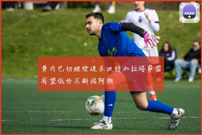 费内巴切继续追求坎特加拉塔萨雷有望低价买断诺阿朗