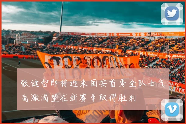 张健智即将迎来国安首秀全队士气高涨渴望在新赛季取得胜利