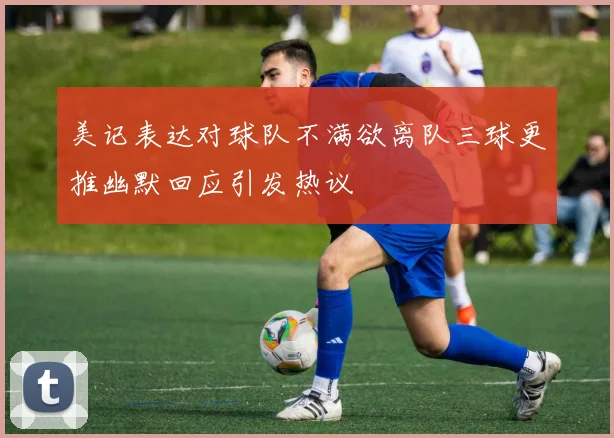 美记表达对球队不满欲离队三球更推幽默回应引发热议