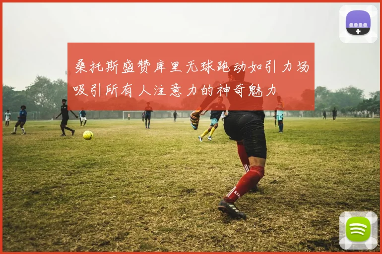 桑托斯盛赞库里无球跑动如引力场吸引所有人注意力的神奇魅力