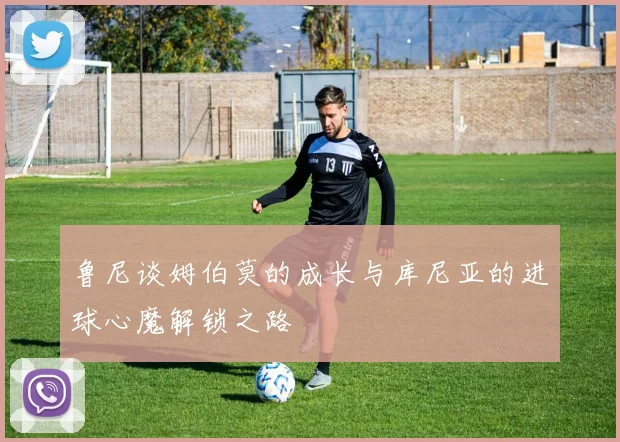 鲁尼谈姆伯莫的成长与库尼亚的进球心魔解锁之路