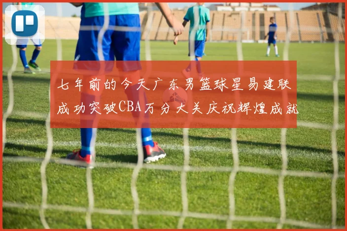 七年前的今天广东男篮球星易建联成功突破CBA万分大关庆祝辉煌成就